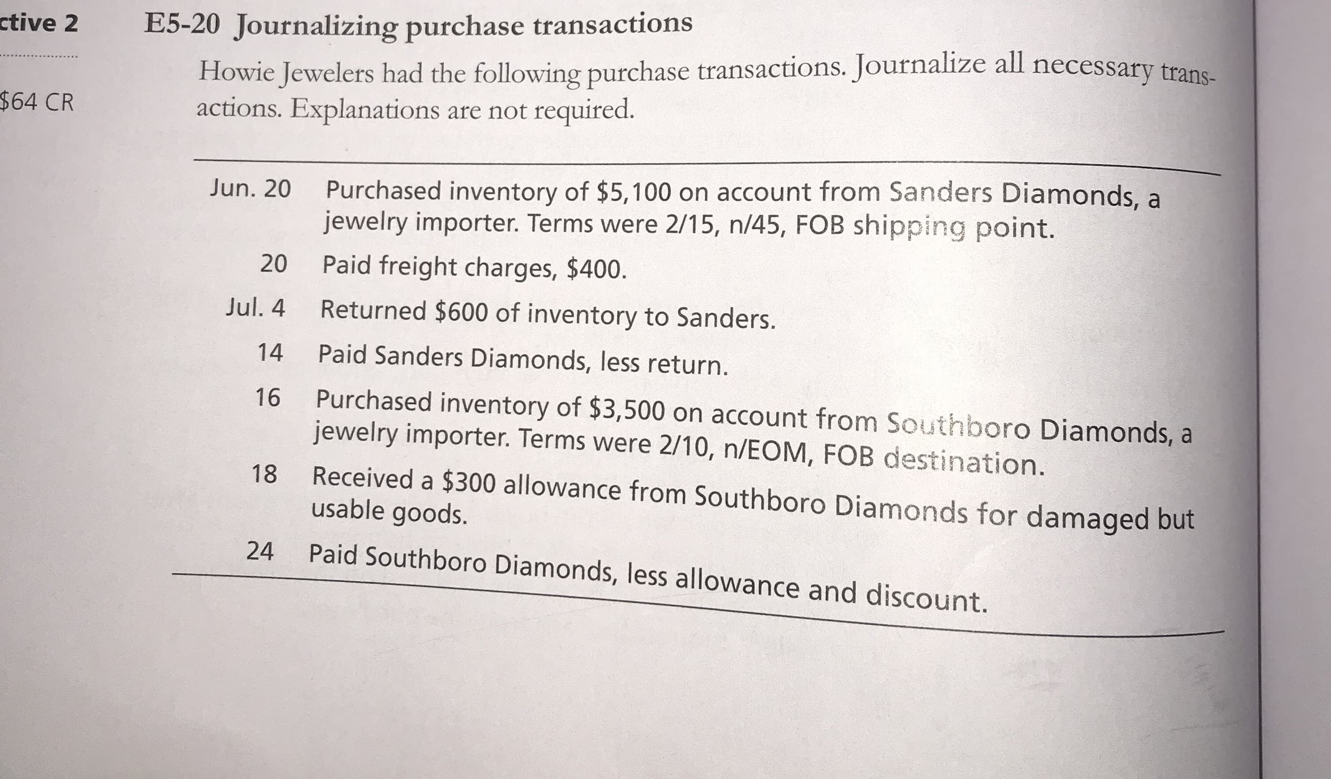 Howie Jewelers had the following purchase transactions. Journalize all necessary trans-
actions. Explanations are not required.
Purchased inventory of $5,100 on account from Sanders Diamonds, a
jewelry importer. Terms were 2/15, n/45, FOB shipping point.
Jun. 20
20
Paid freight charges, $400.
Jul. 4
Returned $600 of inventory to Sanders.
14
Paid Sanders Diamonds, less return.
Purchased inventory of $3,500 on account from Southboro Diamonds, a
jewelry importer. Terms were 2/10, n/EOM, FOB destination.
16
Received a $300 allowance from Southboro Diamonds for damaged but
usable goods.
18
24
Paid Southboro Diamonds, less allowance and discount.
