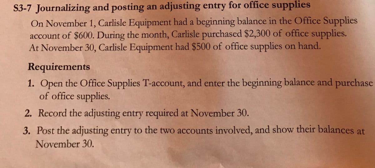 S3-7 Journalizing and posting an adjusting entry for office supplies
On November 1, Carlisle Equipment had a beginning balance in the Office Supplies
account of $600. During the month, Carlisle purchased $2,300 of office supplies.
At November 30, Carlisle Equipment had $500 of office supplies on hand.
Requirements
1. Open the Office Supplies T-account, and enter the beginning balance and purchase
of office supplies.
2. Record the adjusting entry required at November 30.
3. Post the adjusting entry to the two accounts involved, and show their balances at
November 30.
