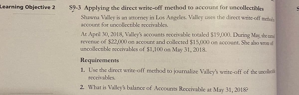 Learning Objective 2
S9-3 Applying the direct write-off method to account for uncollectibles
S
Shawna Valley is an attorney in Los Angeles. Valley uses the direct write-off methoin
account for uncollectible receivables.
At April 30, 2018, Valley's accounts receivable totaled $19,000. During May, she eama
revenue of $22,000 on account and collected $15,000 on account. She also wrote off
uncollectible receivables of $1,100 on May 31, 2018.
Requirements
1. Use the direct write-off method to journalize Valley's write-off of the uncollecihe
receivables.
2. What is Valley's balance of Accounts Receivable at May 31, 2018?

