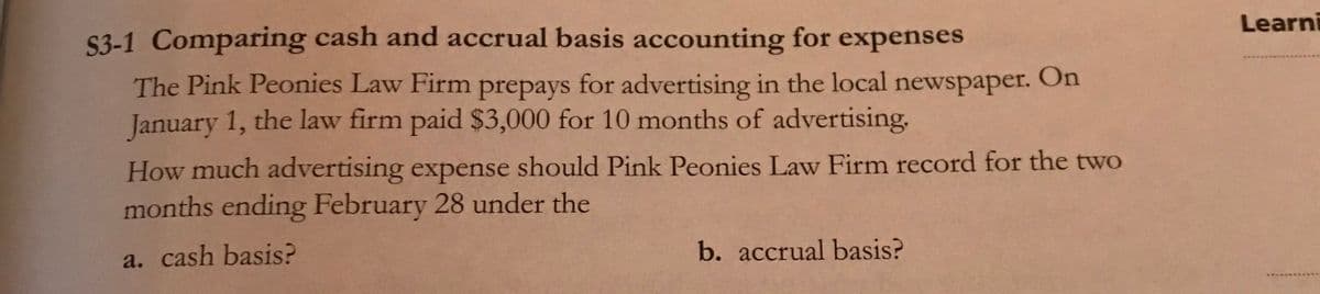 Learni
S3-1 Comparing cash and accrual basis accounting for expenses
The Pink Peonies Law Firm prepays for advertising in the local newspaper. On
January 1, the law firm paid $3,000 for 10 months of advertising.
1**.
How much advertising expense should Pink Peonies Law Firm record for the two
months ending February 28 under the
a. cash basis?
b. accrual basis?
