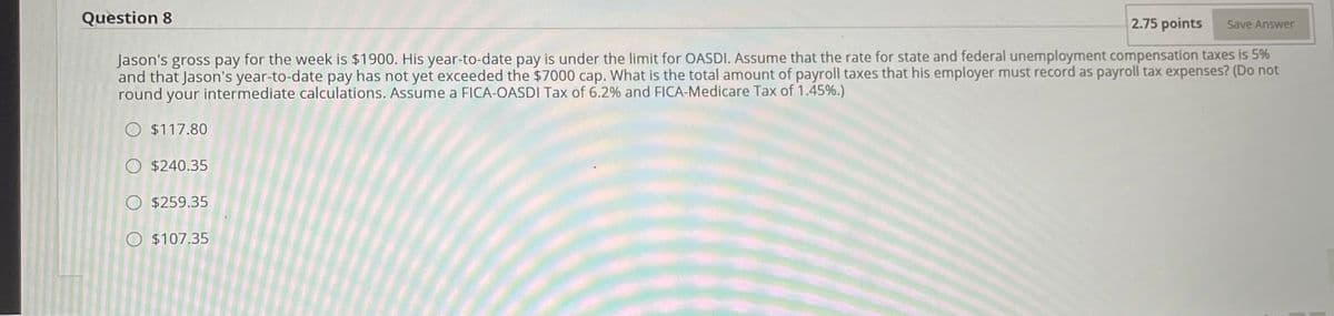 Question 8
2.75 points
Save Answer
Jason's gross pay for the week is $1900. His year-to-date pay is under the limit for OASDI. Assume that the rate for state and federal unemployment compensation taxes is 5%
and that Jason's year-to-date pay has not yet exceeded the $7000 cap. What is the total amount of payroll taxes that his employer must record as payroll tax expenses? (Do not
round your intermediate calculations. Assume a FICA-OASDI Tax of 6.2% and FICA-Medicare Tax of 1.45%.)
O $117.80
O $240.35
O $259.35
O $107.35

