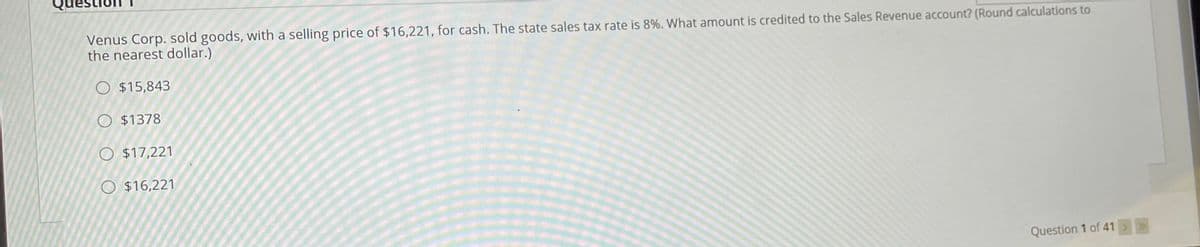 Questio
Venus Corp. sold goods, with a selling price of $16,221, for cash. The state sales tax rate is 8%. What amount is credited to the Sales Revenue account? (Round calculations to
the nearest dollar.)
O $15,843
O $1378
O $17,221
O $16,221
Question 1 of 41>>
