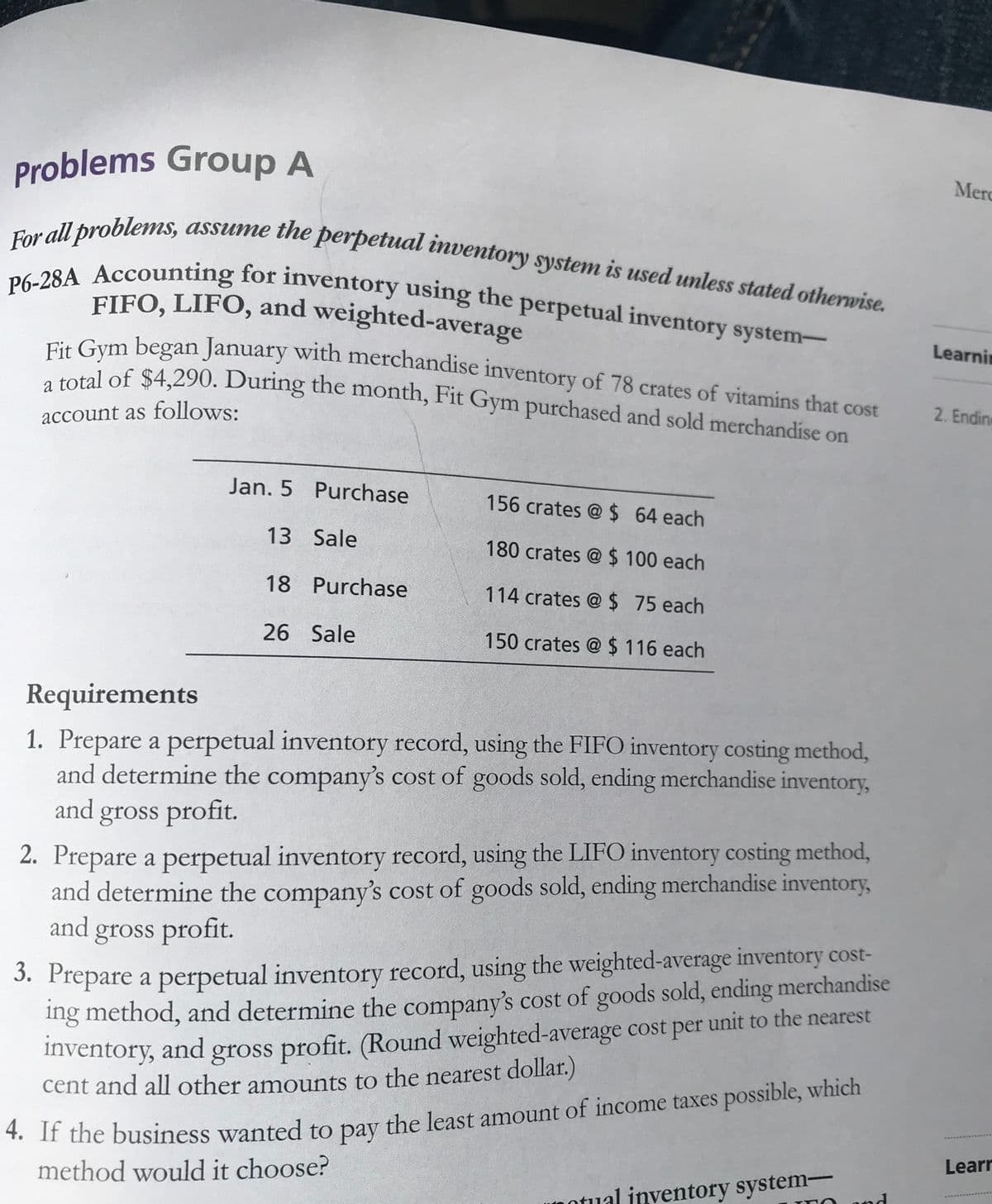 Fit Gym began January with merchandise inventory of 78 crates of vitamins that cost
For all problems, assume the perpetual inventory system is used unless stated otherwise.
FIFO, LIFO, and weighted-average
P6-28A Accounting for inventory using the perpetual inventory system-
Problems Group A
Merc
assume the perpetual inventory system is used unless stated otherwise.
For all problems,
. Cym began January with merchandise inventory of 78 crates of vitamins that cost
total of $4,290. During the month, Fit Gym purchased and sold merchandise on
Learnin
2. Endine
account as follows:
Jan. 5 Purchase
156 crates @ $ 64 each
13 Sale
180 crates @ $ 100 each
18 Purchase
114 crates @ $ 75 each
26 Sale
150 crates @ $ 116 each
Requirements
1. Prepare a perpetual inventory record, using the FIFO inventory costing method,
and determine the company's cost of goods sold, ending merchandise inventory,
and gross profit.
2. Prepare a perpetual inventory record, using the LIFO inventory costing method,
and determine the company's cost of goods sold, ending merchandise inventory,
and gross profit.
3. Prepare a perpetual inventory record, using the weighted-average inventory cost-
ing method, and determine the company's cost of goods sold, ending merchandise
Inventory, and gross profit. (Round weighted-average cost per unit to the nearest
cent and all other amounts to the nearest dollar.)
" n the business wanted to pay the least amount of income taxes possible, which
method would it choose?
Learr
notual inventory system-
and
