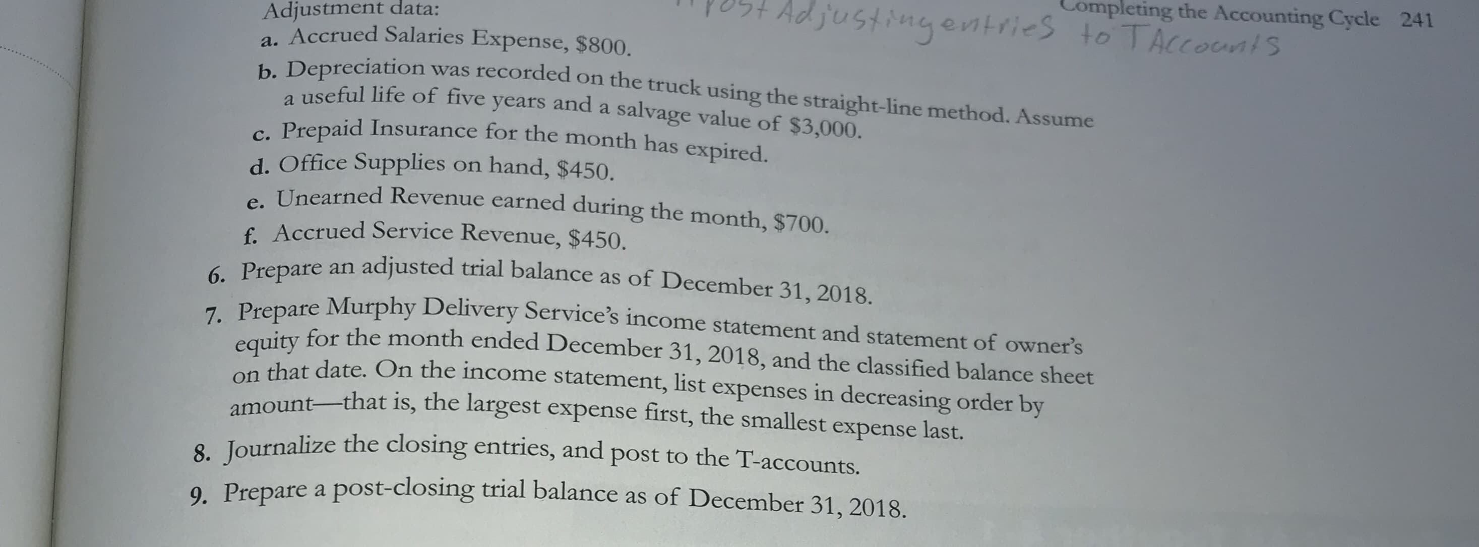 to
a. Accrued Salaries Expense, $800.
. Depreciation was recorded on the truck using the straight-line method. Assume
a useful life of five years and a salvage value of $3,000.
e Prepaid Insurance for the month has expired.
d. Office Supplies on hand, $450.
Unearned Revenue earned during the month, $700.
f. Accrued Service Revenue, $450.
- Prepare an adjusted trial balance as of December 31, 2018.
Prepare Murphy Delivery Service's income statement and statement of owner's
ity for the month ended December 31, 2018, and the classified balance sheet
that date. On the income statement, list expenses in decreasing order by
amount-that is, the largest expense first, the smallest e
expense last.
8. Journalize the closing entries, and post to the T-accounts.
9. Prepare a post-closing trial balance as of December 31, 2018.
