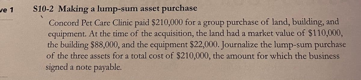 S10-2 Making a lump-sum asset purchase
Concord Pet Care Clinic paid $210,000 for a group purchase of land, building, and
equipment. At the time of the acquisition, the land had a market value of $110,000,
the building $88,000, and the equipment $22,000. Journalize the lump-sum purchase
of the three assets for a total cost of $210,000, the amount for which the business
ve 1
signed a note payable.
