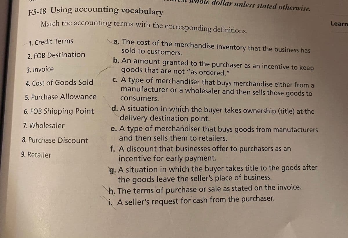 llar unless stated otherwise.
E5-18 Using accounting vocabulary
Match the accounting terms with the corresponding definitions.
Learn
1. Credit Terms
a. The cost of the merchandise inventory that the business has
sold to customers.
2. FOB Destination
b. An amount granted to the purchaser as an incentive to keep
goods that are not "as ordered."
c. A type of merchandiser that buys merchandise either from a
manufacturer or a wholesaler and then sells those goods to
3. Invoice
4. Cost of Goods Sold
5. Purchase Allowance
consumers.
d. A situation in which the buyer takes ownership (title) at the
delivery destination point.
e. A type of merchandiser that buys goods from manufacturers
and then sells them to retailers.
6. FOB Shipping Point
7. Wholesaler
8. Purchase Discount
f. A discount that businesses offer to purchasers as an
incentive for early payment.
9. Retailer
g. A situation in which the buyer takes title to the goods after
the goods leave the seller's place of business.
h. The terms of purchase or sale as stated on the invoice.
i, A seller's request for cash from the purchaser.
