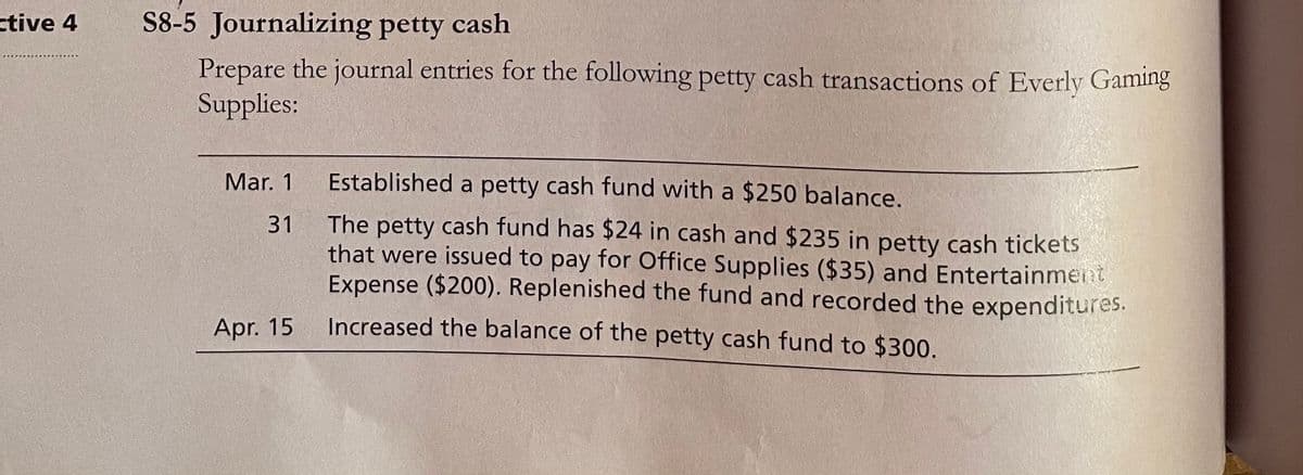 ctive 4
S8-5 Journalizing petty cash
Prepare the journal entries for the following petty cash transactions of Everly Gaming
Supplies:
Mar. 1
Established a petty cash fund with a $250 balance.
The petty cash fund has $24 in cash and $235 in petty cash tickets
that were issued to pay for Office Supplies ($35) and Entertainment
Expense ($200). Replenished the fund and recorded the expenditures.
31
Apr. 15
Increased the balance of the petty cash fund to $300.
