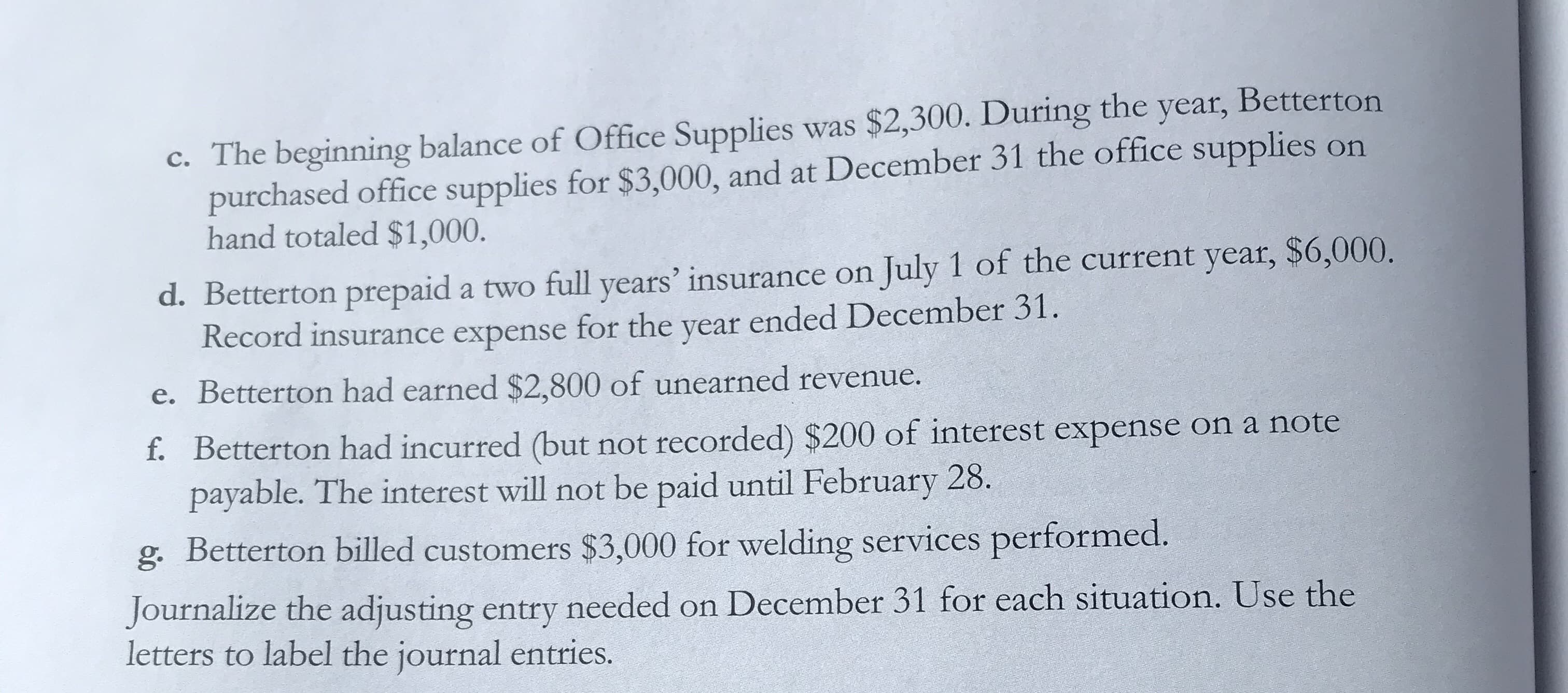 c. The beginning balance of Office Supplies was $2,300. During the year, Betterton
purchased office supplies for $3,000, and at December 31 the office supplies on
hand totaled $1,000.
d. Betterton prepaid a two full years' insurance on July 1 of the current year, $6,000.
Record insurance expense for the year ended December 31.
e. Betterton had earned $2,800 of unearned revenue.
f. Betterton had incurred (but not recorded) $200 of interest expense on a note
payable. The interest will not be paid until February 28.
g. Betterton billed customers $3,000 for welding services performed.
Journalize the adjusting entry needed on December 31 for each situation. Use the
letters to label the journal entries.
