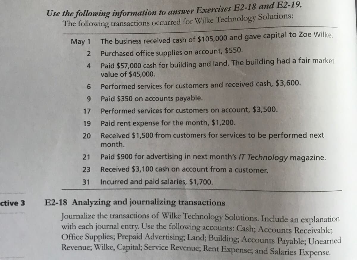 Use the following information to answer Exercises E2-
The following transactions occurred for Wilke Technology Solutions:
May 1
The business received cash of $105,000 and gave capital to Zoe Wilke.
Purchased office supplies on account, $550.
Paid $57,000 cash for building and land. The building had a fair market
value of $45,000.
4.
6.
Performed services for customers and received cash, $3,600.
Paid $350 on accounts payable.
17
Performed services for customers on account, $3,500.
19
Paid rent expense for the month, $1,200.
Received $1,500 from customers for services to be performed next
month.
20
21
Paid $900 for advertising in next month's IT Technology magazine.
23
Received $3,100 cash on account from a customer.
31
Incurred and paid salaries, $1,700.
E2-18 Analyzing and journalizing transactions
Journalize the transactions of Willke Technology Solutions. Include an explanation
with each journal entry. Use the following accounts: Cash; Accounts Receivable;
Office Supplies; Prepaid Advertising; Land; Building; Accounts Payable; Unearned
Revenue; Wilke, Capital; Service Revenue; Rent Expense; and Salaries Expense.
