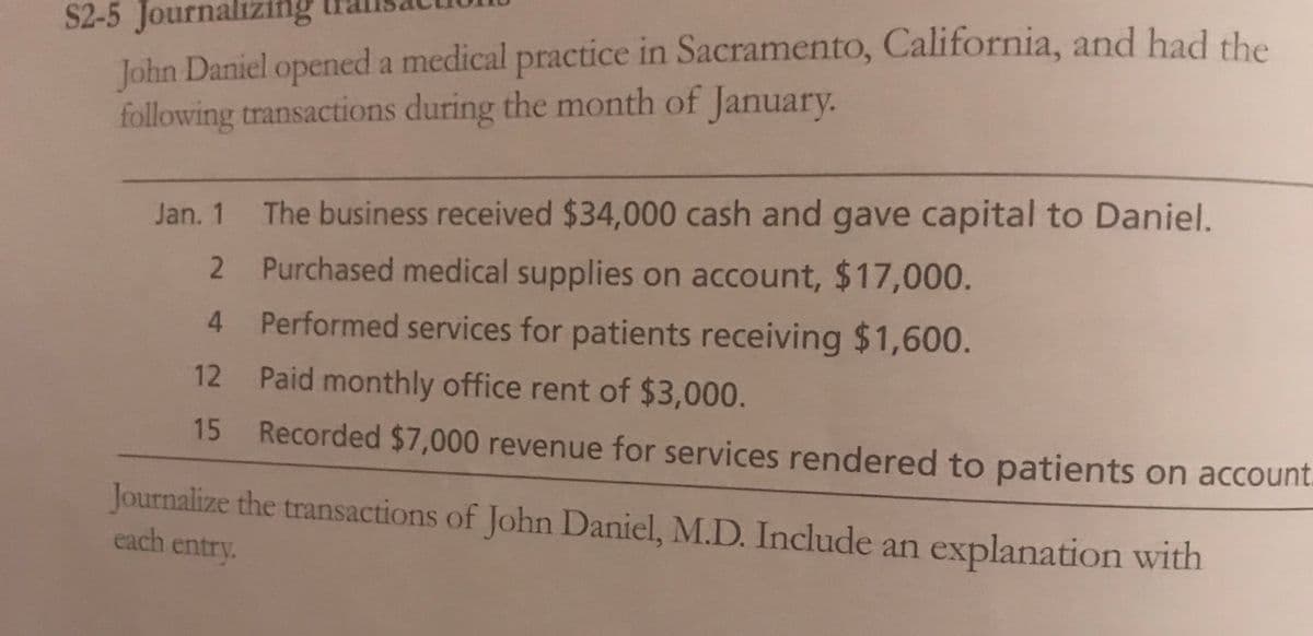S2-5 Journalizing
John Daniel opened a medical practice in Sacramento, California, and had the
following transactions during the month of January.
Jan. 1 The business received $34,000 cash and gave capital to Daniel.
Purchased medical supplies on account, $17,000.
4 Performed services for patients receiving $1,600.
12 Paid monthly office rent of $3,000.
15
Recorded $7,000 revenue for services rendered to patients on account.
Journalize the transactions of John Daniel, M.D. Include an explanation with
each entry.
