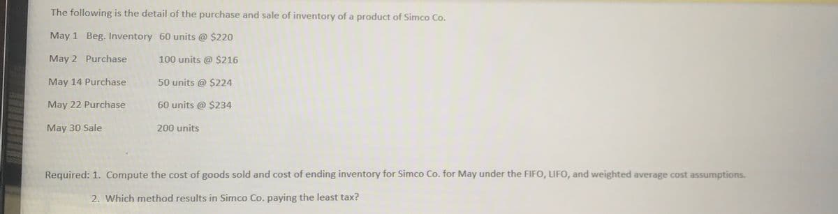 The following is the detail of the purchase and sale of inventory of a product of Simco Co.
May 1 Beg. Inventory 60 units @ $220
May 2 Purchase
100 units @ $216
May 14 Purchase
50 units @ $224
May 22 Purchase
60 units @ $234
May 30 Sale
200 units
Required: 1. Compute the cost of goods sold and cost of ending inventory for Simco Co. for May under the FIFO, LIFO, and weighted average cost assumptions.
2. Which method results in Simco Co. paying the least tax?
