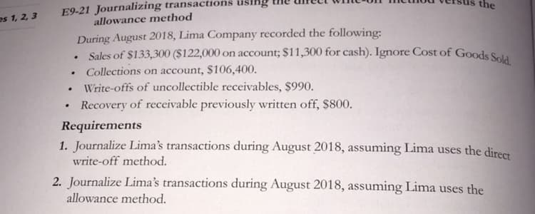 E9-21 Journalizing transactions using
allowance method
the
es 1, 2, 3
During August 2018, Lima Company recorded the following:
Sales of $133,300 ($122,000 on account; $11,300 for cash). Ignore Cost of Goods Saia
Collections on account, $106,400.
Write-offs of uncollectible receivables, $990.
Recovery of receivable previously written off, $800.
Requirements
1. Journalize Lima's transactions during August 2018, assuming Lima uses the direct
write-off method.
2. Journalize Lima's transactions during August 2018, assuming Lima uses the
allowance method.
