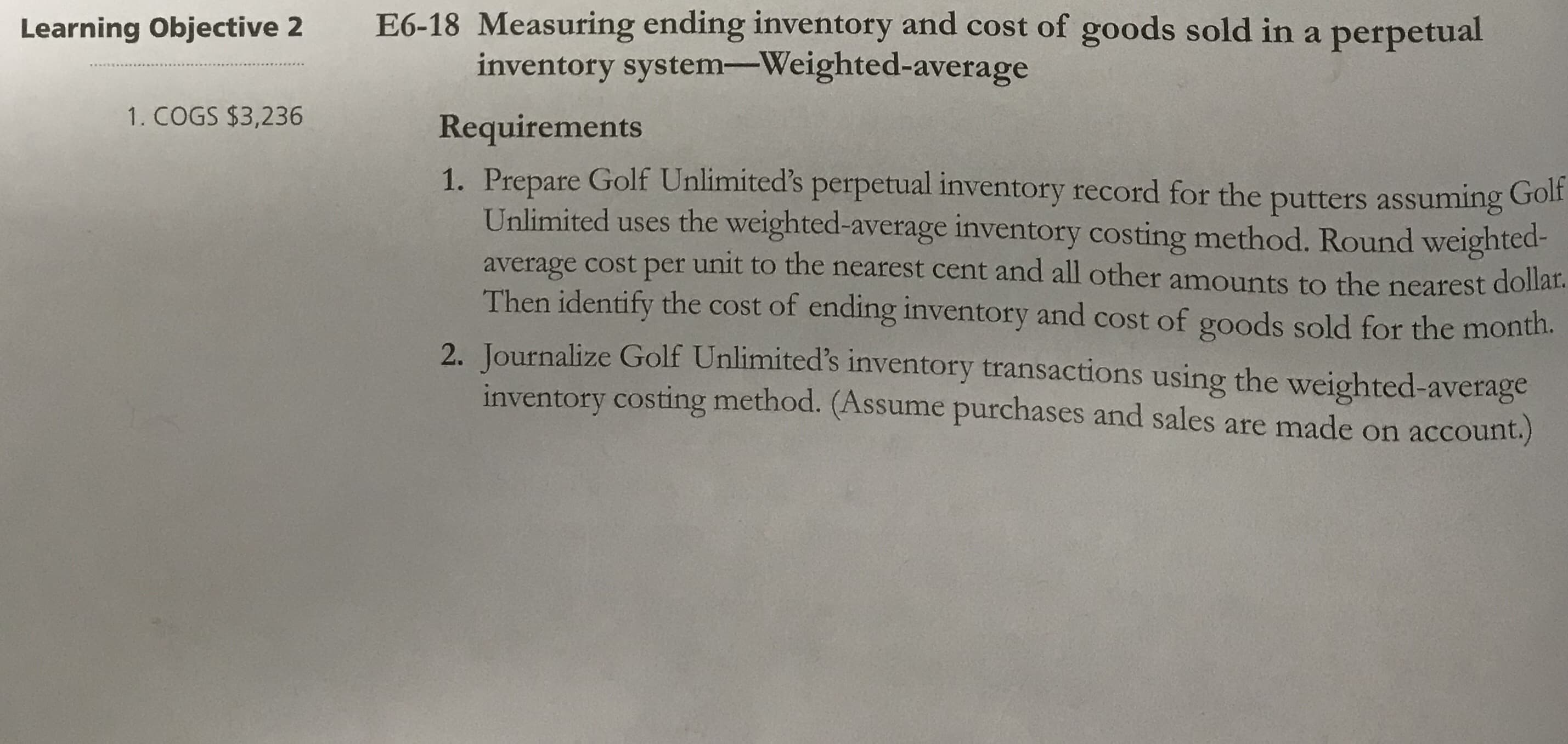 81-97
Measuring endin
cost óf goods sold in a perpetual
Co
inventory system-Weighted-average
Requirements
1. Prepare Golf Unlimited's perpetual inventory record for the putters assuming Gol
Unlimited uses the weighted-average inventory costing method. Round weighted-
unit to the nearest cent and all other amounts to the nearest dolla:
average cost per
Then identify the cost of ending inventory and cost of goods sold for the month.
2. Journalize Golf Unlimited's inventory transactions using the weighted-average
inventory costing method. (Assume purchases and sales are made on account.)
