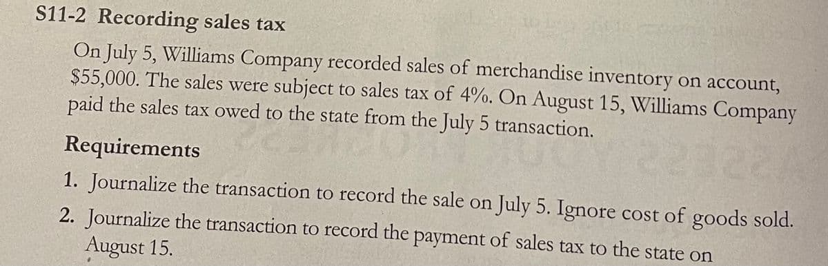 S11-2 Recording sales tax
On July 5, Williams Company recorded sales of merchandise inventory on account,
$55,000. The sales were subject to sales tax of 4%. On August 15, Williams Company
paid the sales tax owed to the state from the July 5 transaction.
Requirements
1. Journalize the transaction to record the sale on July 5. Ignore cost of goods sold.
2. Journalize the transaction to record the payment of sales tax to the state on
August 15.
