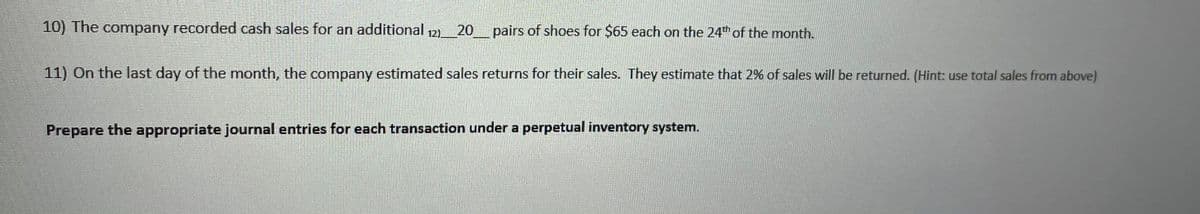 10) The company recorded cash sales for an additional 12)
20 pairs of shoes for $65 each on the 24th of the month.
11) On the last day of the month, the company estimated sales returns for their sales. They estimate that 2% of sales will be returned. (Hint: use total sales from above)
Prepare the appropriate journal entries for each transaction under a perpetual inventory system.
