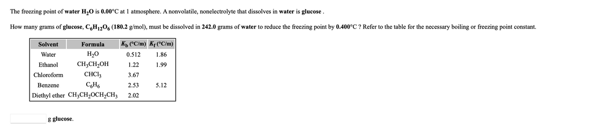 The freezing point of water H2O is 0.00°C at 1 atmosphere. A nonvolatile, nonelectrolyte that dissolves in water is glucose .
How many grams of glucose, C,H12O6 (180.2 g/mol), must be dissolved in 242.0 grams of water to reduce the freezing point by 0.400°C ? Refer to the table for the necessary boiling or freezing point constant.
Solvent
Formula
Kp (°C/m) Kf(°C/m)
Water
H2O
0.512
1.86
Ethanol
CH3CH2OH
1.22
1.99
Chloroform
CHC13
3.67
Benzene
CH6
2.53
5.12
Diethyl ether CH3CH,OCH2CH3
2.02
g glucose.
