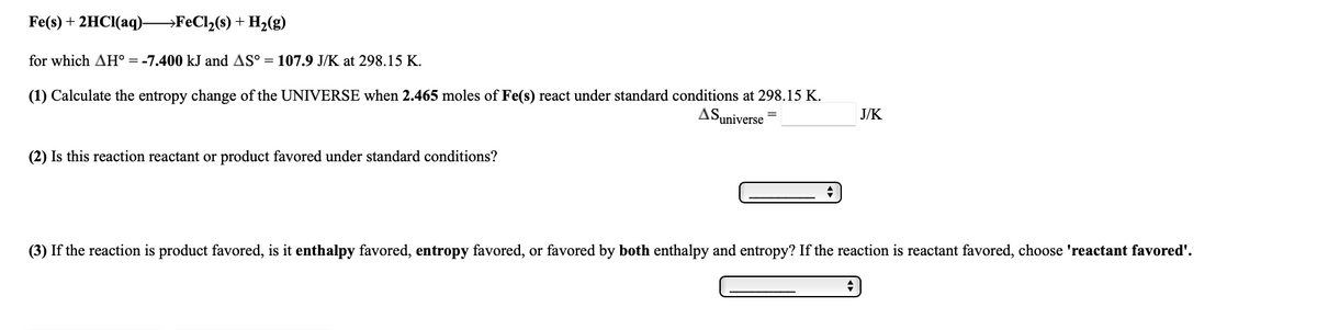 Fe(s) + 2HCI(aq).
→F€C12(s) + H2(g)
for which AH° = -7.400 kJ and AS° = 107.9 J/K at 298.15 K.
(1) Calculate the entropy change of the UNIVERSE when 2.465 moles of Fe(s) react under standard conditions at 298.15 K.
AS,
Suniverse
J/K
(2) Is this reaction reactant or product favored under standard conditions?
(3) If the reaction is product favored, is it enthalpy favored, entropy favored, or favored by both enthalpy and entropy? If the reaction is reactant favored, choose 'reactant favored'.
