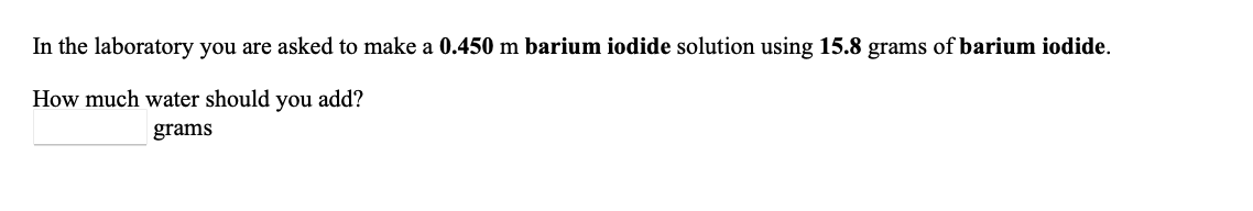 In the laboratory you are asked to make a 0.450 m barium iodide solution using 15.8 grams of barium iodide.
How much water should you add?
grams
