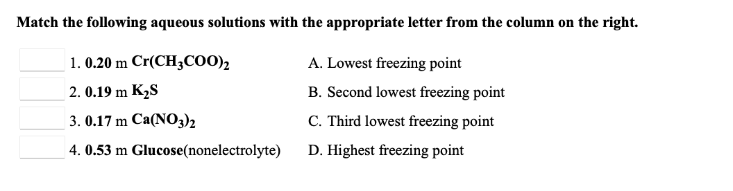 Match the following aqueous solutions with the appropriate letter from the column on the right.
1. 0.20 m Cr(CH3CO0)2
A. Lowest freezing point
2. 0.19 m K2S
B. Second lowest freezing point
3. 0.17 m Ca(NO3)2
C. Third lowest freezing point
4. 0.53 m Glucose(nonelectrolyte)
D. Highest freezing point
