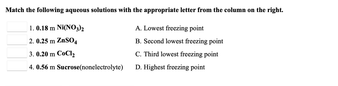 Match the following aqueous solutions with the appropriate letter from the column on the right.
1. 0.18 m Ni(N03)2
A. Lowest freezing point
2. 0.25 m ZnSO4
B. Second lowest freezing point
3. 0.20 m CoCl,2
C. Third lowest freezing point
4. 0.56 m Sucrose(nonelectrolyte)
D. Highest freezing point
