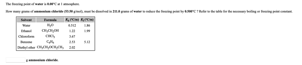 The freezing point of water is 0.00°C at 1 atmosphere.
How many grams of ammonium chloride (53.50 g/mol), must be dissolved in 211.0 grams of water to reduce the freezing point by 0.500°C ? Refer to the table for the necessary boiling or freezing point constant.
Solvent
Formula
Kp (°C/m) Kf (°C/m)
Water
H2O
0.512
1.86
Ethanol
CH3CH,OH
1.22
1.99
Chloroform
CHCI3
3.67
Benzene
CH6
2.53
5.12
Diethyl ether CH3CH2OCH2CH3
2.02
g ammonium chloride.
