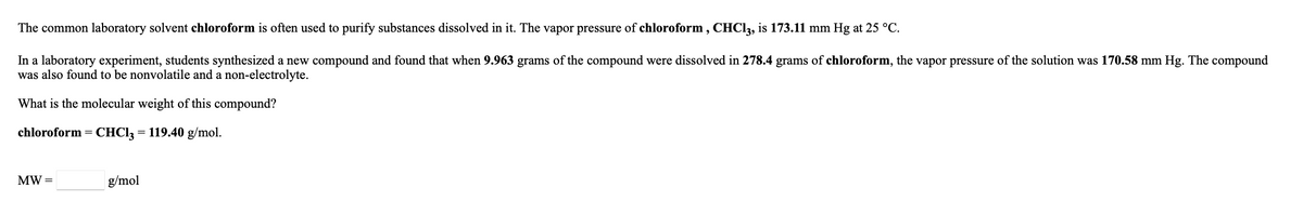 The common laboratory solvent chloroform is often used to purify substances dissolved in it. The vapor pressure of chloroform , CHCI2, is 173.11 mm Hg at 25 °C.
In a laboratory experiment, students synthesized a new compound and found that when 9.963 grams of the compound were dissolved in 278.4 grams of chloroform, the vapor pressure of the solution was 170.58 mm Hg. The compound
was also found to be nonvolatile and a non-electrolyte.
What is the molecular weight of this compound?
chloroform = CHCI3 = 119.40 g/mol.
MW =
g/mol
