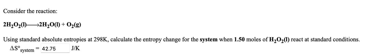 Consider the reaction:
2H,O2(1)2H,0(1) + O2(g)
Using standard absolute entropies at 298K, calculate the entropy change for the system when 1.50 moles of H2O21) react at standard conditions.
AS°.
system
= 42.75
J/K
