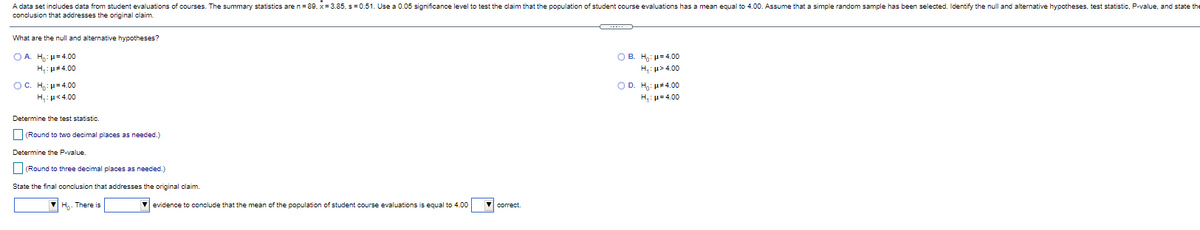 A data set includes data from student evaluations of courses. The summary statistics are n= 89, x= 3.85, s= 0.51. Use a 0.05 significance level to test the claim that the population of student course evaluations has a mean equal to 4.00. Assume that a simple random sample has been selected. Identify the null and alternative hypotheses, test statistic, P-value, and state the
conclusion that addresses the original claim.
-...
What are the null and alternative hypotheses?
Ο Β. Η, μ 4.00
p> 4.00
O A. H,: - 4.00
H,: u#4.00
OC. H: H=4.00
OD.
H,: p= 4.00
u#4.00
H,:u<4.00
Determine the test statistic.
(Round to two decimal places as needed.)
Determine the P-value
(Round to three decimal places as needed.)
State the final conclusion that addresses the original claim.
Ho. There is
V evidence to conclude that the mean of the population of student course evaluations is equal to 4.00
V correct.
