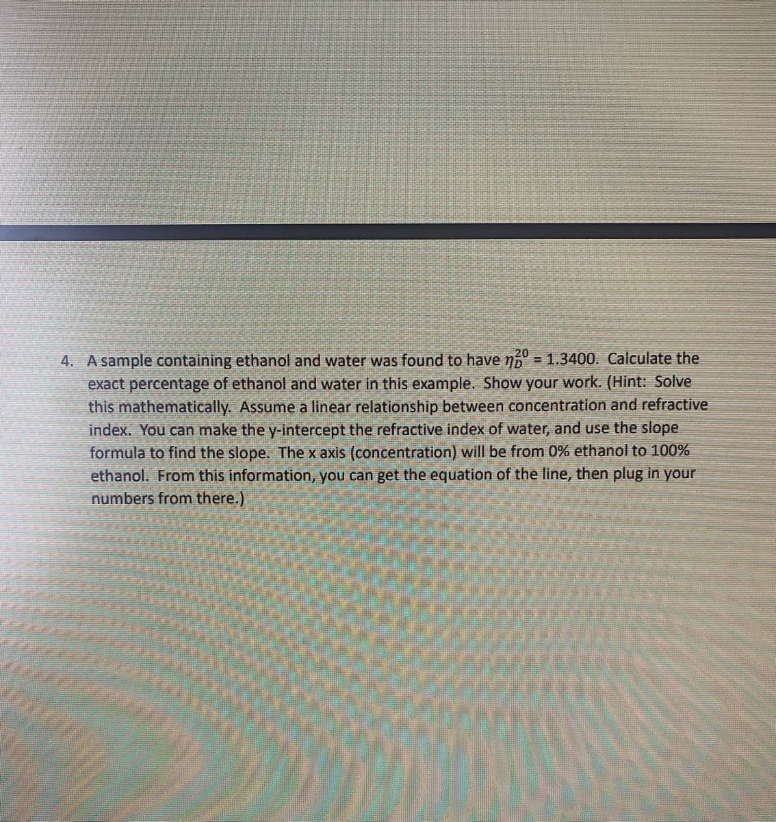 20
4. A sample containing ethanol and water was found to have n6 = 1.3400. Calculate the
exact percentage of ethanol and water in this example. Show your work. (Hint: Solve
this mathematically. Assume a linear relationship between concentration and refractive
index. You can make the y-intercept the refractive index of water, and use the slope
formula to find the slope. The x axis (concentration) will be from 0% ethanol to 100%
ethanol. From this information, you can get the equation of the line, then plug in your
numbers from there.)
