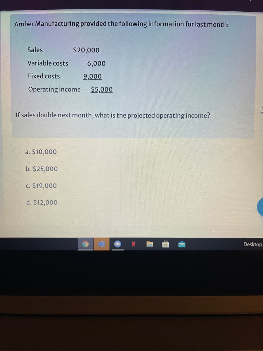 Amber Manufacturing provided the following information for last month:
Sales
$20,000
Variable costs
6,000
Fixed costs
2,000
Operating income
$5,000
If sales double next month, what is the projected operating income?
a. $10,000
b. $25,000
c. $19,000
d. $12,000
Desktop
