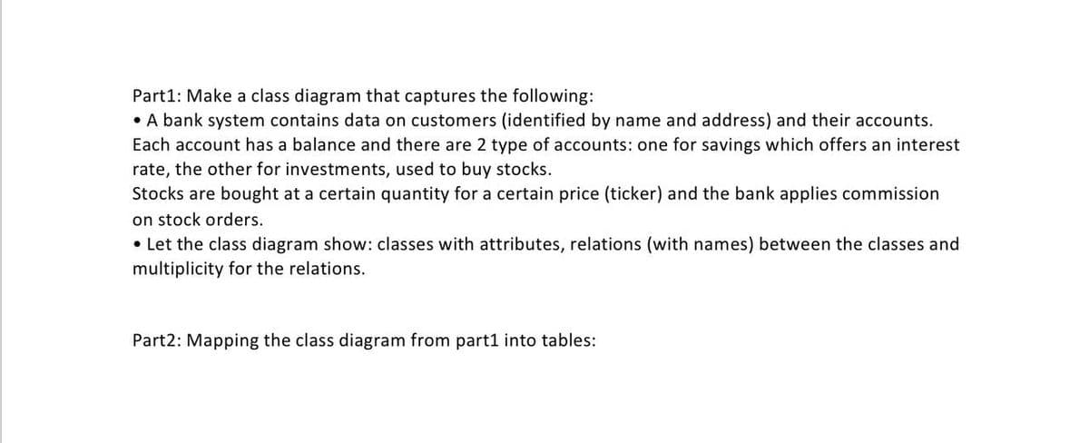 Part1: Make a class diagram that captures the following:
• A bank system contains data on customers (identified by name and address) and their accounts.
Each account has a balance and there are 2 type of accounts: one for savings which offers an interest
rate, the other for investments, used to buy stocks.
Stocks are bought at a certain quantity for a certain price (ticker) and the bank applies commission
on stock orders.
• Let the class diagram show: classes with attributes, relations (with names) between the classes and
multiplicity for the relations.
Part2: Mapping the class diagram from part1 into tables:
