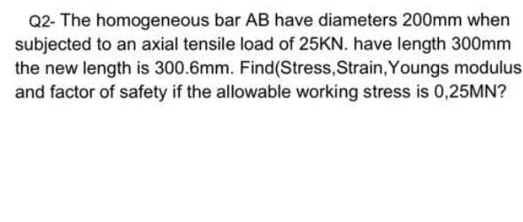Q2- The homogeneous bar AB have diameters 200mm when
subjected to an axial tensile load of 25KN. have length 300mm
the new length is 300.6mm. Find(Stress,Strain, Youngs modulus
and factor of safety if the allowable working stress is 0,25MN?
