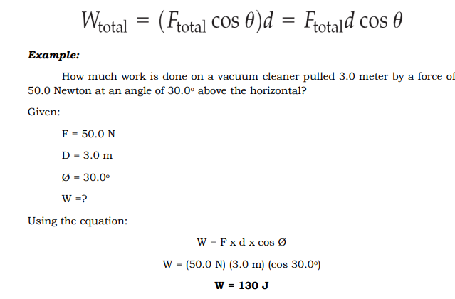 Wtotal = (Frotal Cos 0)d = Frotald cos 0
Еxample:
How much work is done on a vacuum cleaner pulled 3.0 meter by a force of
50.0 Newton at an angle of 30.0° above the horizontal?
Given:
F = 50.0 N
D = 3.0 m
Ø = 30.0°
W =?
Using the equation:
W = Fxd x cos Ø
W = (50.0 N) (3.0 m) (cos 30.0°)
W = 130 J
