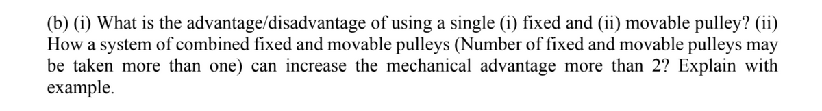 (b) (i) What is the advantage/disadvantage of using a single (i) fixed and (ii) movable pulley? (ii)
How a system of combined fixed and movable pulleys (Number of fixed and movable pulleys may
be taken more than one) can increase the mechanical advantage more than 2? Explain with
example.

