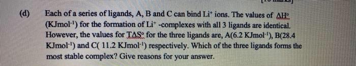 Each of a series of ligands, A, B and C can bind Li" ions. The values of AH
(KJmol") for the formation of Li -complexes with all 3 ligands are identical.
However, the values for TAS for the three ligands are, A(6.2 KJmol), B(28.4
KJmol) and C( 1l1.2 KImol) respectively. Which of the three ligands forms the
most stable complex? Give reasons for your answer.
(d)
