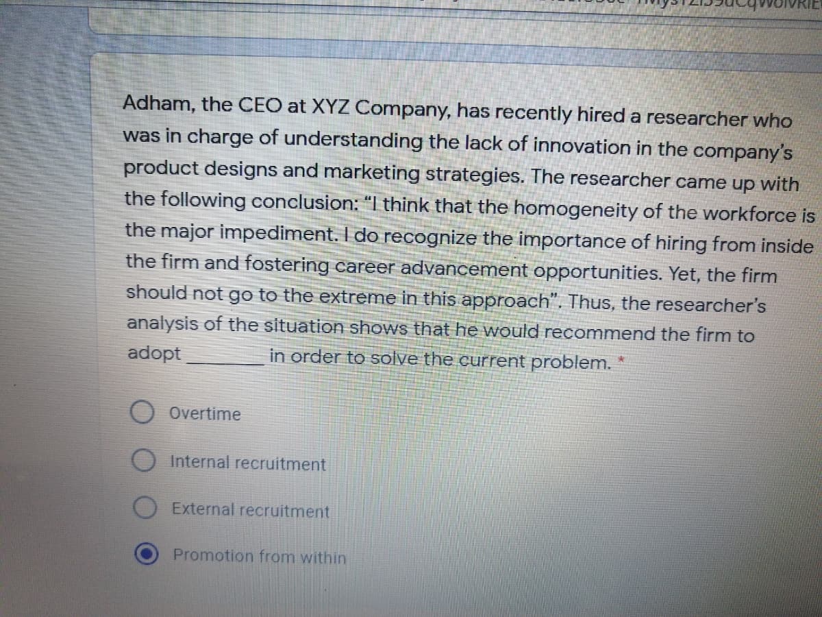 Adham, the CEO at XYZ Company, has recently hired a researcher who
was in charge of understanding the lack of innovation in the company's
product designs and marketing strategies. The researcher came up with
the following conclusion: "I think that the homogeneity of the workforce is
the major impediment. I do recognize the importance of hiring from inside
the firm and fostering career advancement opportunities. Yet, the firm
should not go to the extreme in this approach". Thus, the researcher's
analysis of the situation shows that he would recommend the firm to
in order to solve the current problem.
adopt
O Overtime
Internal recruitment
External recruitment
Promotion from within
