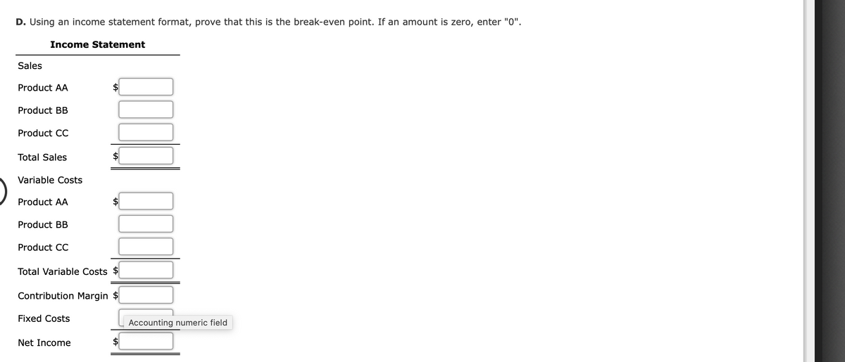 D. Using an income statement format, prove that this is the break-even point. If an amount is zero, enter "0".
Income Statement
Sales
Product AA
Product BB
Product CC
Total Sales
Variable Costs
Product AA
Product BB
Product CC
Total Variable Costs
Contribution Margin
Fixed Costs
Accounting numeric field
Net Income
