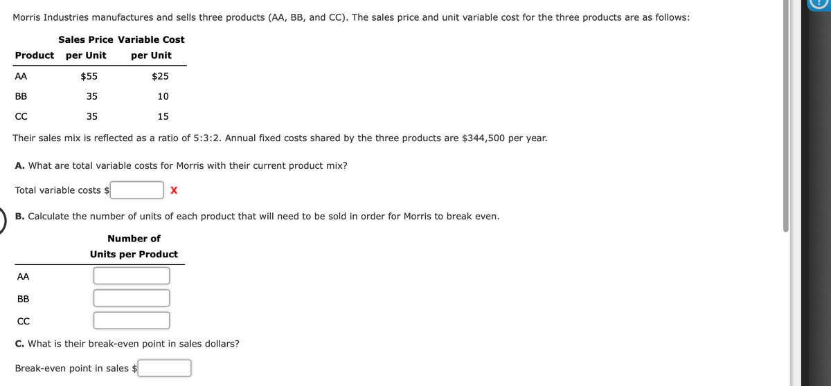 Morris Industries manufactures and sells three products (AA, BB, and CC). The sales price and unit variable cost for the three products are as follows:
Sales Price Variable Cost
Product
per Unit
per Unit
AA
$55
$25
BB
35
10
СС
35
15
Their sales mix is reflected as a ratio of 5:3:2. Annual fixed costs shared by the three products are $344,500 per year.
A. What are total variable costs for Morris with their current product mix?
Total variable costs $
B. Calculate the number of units of each product that will need to be sold in order for Morris to break even.
Number of
Units per Product
AA
BB
СС
C. What is their break-even point in sales dollars?
Break-even point in sales $
