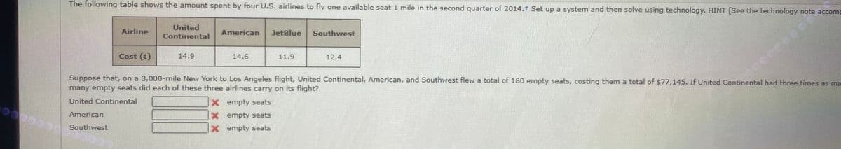 The following table shows the amount spent by four U.S. airlines to fly one available seat 1 mile in the second quarter of 2014. Set up a system and then solve using technology. HINT [See the technology note accomp
United
Continental
Airline
American
JetBlue
Southwest
Cost (c)
14.9
14.6
11.9
12.4
Suppose that, on a 3,000-mile New York to Los Angeles flight, United Continental, American, and Southwest flew a total of 180 empty seats, costing them a total of $77,145. If United Continental had three times as ma
many empty seats did each of these three airlines carry on its flight?
United Continental
x empty seats
American
x empty seats
Southwest
x empty seats
