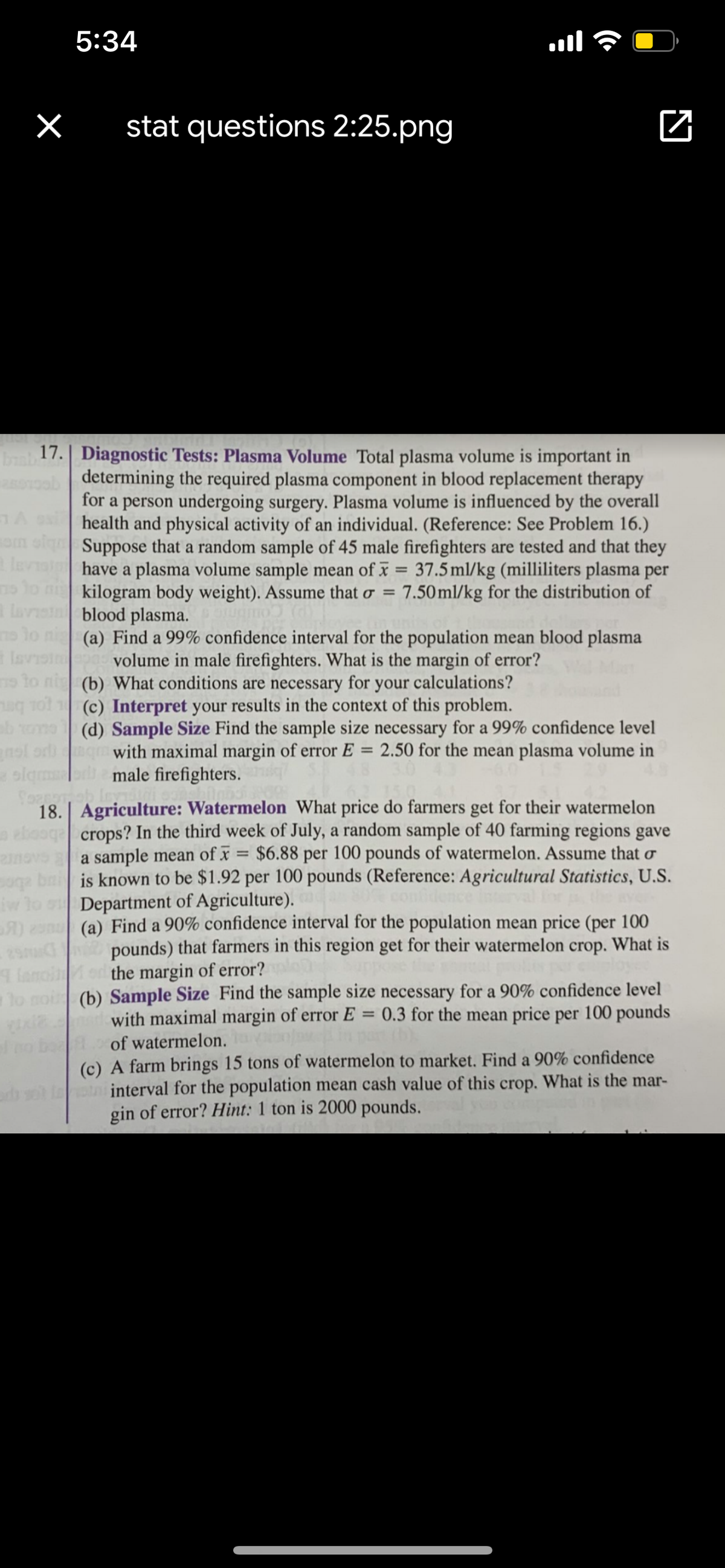 5:34
stat questions 2:25.png
a 17.| Diagnostic Tests: Plasma Volume Total plasma volume is important in
determining the required plasma component in blood replacement therapy
for a person undergoing surgery. Plasma volume is influenced by the overall
health and physical activity of an individual. (Reference: See Problem 16.)
om sl Suppose that a random sample of 45 male firefighters are tested and that they
leviaihave a plasma volume sample mean of x = 37.5ml/kg (milliliters plasma per
%3D
no lo ni kilogram body weight). Assume that o =
a lavsin blood plasma.
7.50 ml/kg for the distribution of
no lo ni (a) Find a 99% confidence interval for the population mean blood plasma
volume in male firefighters. What is the margin of error?
Isvis
o to nig (b) What conditions are necessary for your calculations?
(c) Interpret your results in the context of this problem.
(d) Sample Size Find the sample size necessary for a 99% confidence level
with maximal margin of error E = 2.50 for the mean plasma volume in
nsl or
olan
male firefighters.
18.| Agriculture: Watermelon What price do farmers get for their watermelon
ebaoge crops? In the third week of July, a random sample of 40 farming regions gave
a sample mean of x
bai is known to be $1.92 per 100 pounds (Reference: Agricultural Statistics, U.S.
iw lo s Department of Agriculture).
$6.88 per 100 pounds of watermelon. Assume that o
(a) Find a 90% confidence interval for the population mean price (per 100
pounds) that farmers in this region get for their watermelon crop. What is
the margin of error?
lo noi (b) Sample Size Find the sample size necessary for a 90% confidence level
with maximal margin of error E = 0.3 for the mean price per 100 pounds
in pan h)
lo be
of watermelon.
(c) A farm brings 15 tons of watermelon to market. Find a 90% confidence
tn interval for the population mean cash value of this crop. What is the mar-
gin of error? Hint: 1 ton is 2000 pounds.
