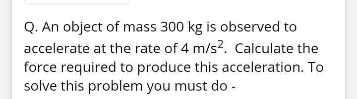 Q. An object of mass 300 kg is observed to
accelerate at the rate of 4 m/s2. Calculate the
force required to produce this acceleration. To
solve this problem you must do -

