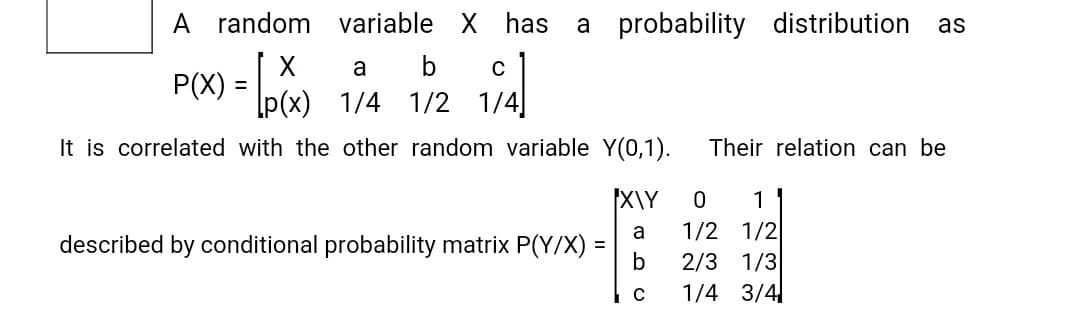 A random variable X has a probability
distribution
as
X
P(X) = D6
a
C
p(x) 1/4 1/2 1/4]
It is correlated with the other random variable Y(0,1).
Their relation can be
X\Y
1/2 1/2
2/3 1/3
1/4 3/4
1
a
described by conditional probability matrix P(Y/X) =
b
%3D
