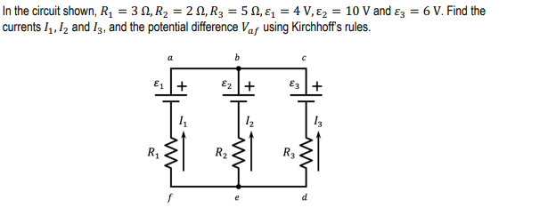 In the circuit shown, R1 = 3 N, R2 = 2 N, R3 = 5 N, ɛ, = 4 V, ɛ2 = 10 V and ɛ3 = 6 V. Find the
currents I4 , I2 and I3, and the potential dfference Vaf using Kirchhoff's rules.
E1 |+
E2 +
E3 +
R1
R2
R3
d
