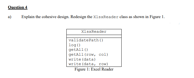 Question 4
a)
Explain the cohesive design. Redesign the X1sxReader class as shown in Figure 1.
X1sxReader
validatePath ()
log ()
getAll ()
getAll (row, col)
write (data)
write (data, row)
Figure 1: Excel Reader
