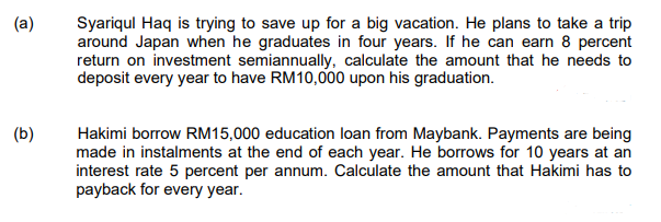 Syariqul Haq is trying to save up for a big vacation. He plans to take a trip
around Japan when he graduates in four years. If he can earn 8 percent
return on investment semiannually, calculate the amount that he needs to
deposit every year to have RM10,000 upon his graduation.
(b)
Hakimi borrow RM15,000 education loan from Maybank. Payments are being
made in instalments at the end of each year. He borrows for 10 years at an
interest rate 5 percent per annum. Calculate the amount that Hakimi has to
payback for every year.
