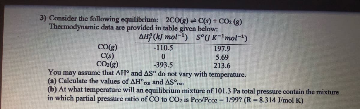 3) Consider the following equilibrium: 2C0(g) = C(s) + CO2 (g)
Thermodynamic data are provided in table given below:
AH (kJ mol) S°(J K-mol-1)
CO(g)
C(s)
CO2(g)
-110.5
197.9
5.69
213.6
-393.5
You may assume that AH° and AS° do not vary with temperature.
(a) Calculate the values of AH°rn and AS°,
(b) At what temperature will an equilibrium mixture of 101.3 Pa total pressure contain the mixture
in which partial pressure ratio of CO to CO2 is Pco/Pco2
= 1/99? (R = 8.314 J/mol K)

