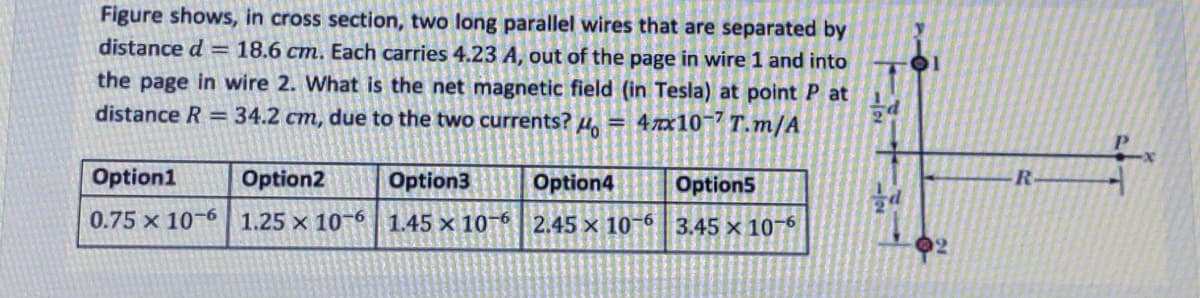 Figure shows, in cross section, two long parallel wires that are separated by
distance d = 18.6 cm. Each carries 4.23 A, out of the page in wire 1 and into
the page in wire 2. What is the net magnetic field (in Tesla) at point P at
distance R =34.2 cm, due to the two currents? H.
= 47x10¯7 T.m/A
Option1
Option2
Option3
Option4
Option5
R
0.75 x 10-6 1.25 × 10¬6 1.45 x 10-6 2.45 x 10-6 3.45 x 10-6
