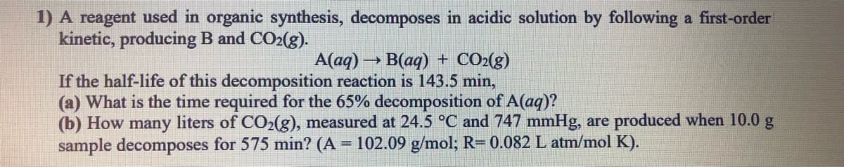 1) A reagent used in organic synthesis, decomposes in acidic solution by following a first-order
kinetic, producing B and CO2(g).
A(aq) → B(aq) + CO2(g)
If the half-life of this decomposition reaction is 143.5 min,
(a) What is the time required for the 65% decomposition of A(aq)?
(b) How many liters of CO2(g), measured at 24.5 °C and 747 mmHg, are produced when 10.0 g
sample decomposes for 575 min? (A = 102.09 g/mol; R= 0.082 L atm/mol K).
