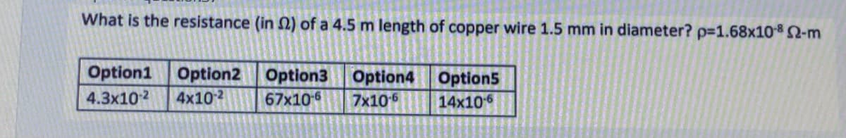 What is the resistance (in 2) of a 4.5 m length of copper wire 1.5 mm in diameter? p=1.68x108 2-m
Option1
Option2 Option3
Option4 Option5
4.3x102
4x10-2
67x10-6
7x106
14x106
