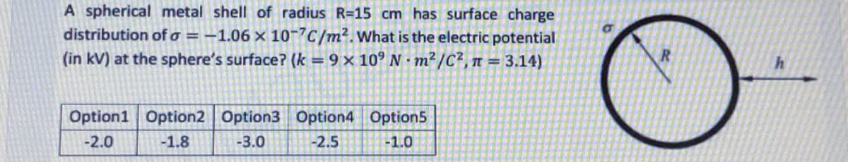 A spherical metal shell of radius R=15 cm has surface charge
distribution of o = -1.06 × 10-7C/m2.What is the electric potential
(in kV) at the sphere's surface? (k = 9 × 10° N · m? /C?, n = 3.14)
Option1 Option2 Option3 Option4 Option5
-2.0
-1.8
-3.0
-2.5
-1.0
